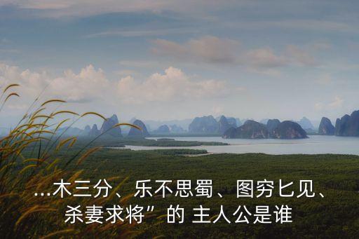 ...木三分、樂不思蜀、圖窮匕見、殺妻求將”的 主人公是誰