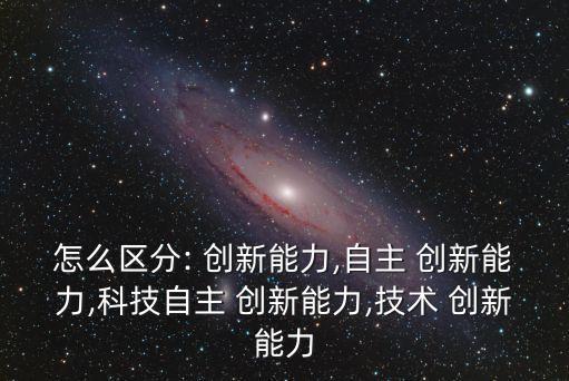 怎么區(qū)分: 創(chuàng)新能力,自主 創(chuàng)新能力,科技自主 創(chuàng)新能力,技術(shù) 創(chuàng)新能力
