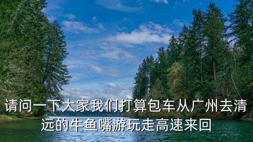 請(qǐng)問一下大家我們打算包車從廣州去清遠(yuǎn)的牛魚嘴游玩走高速來回