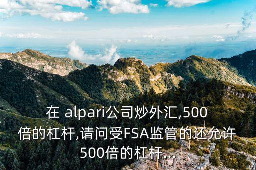 在 alpari公司炒外匯,500倍的杠桿,請問受FSA監管的還允許500倍的杠桿...