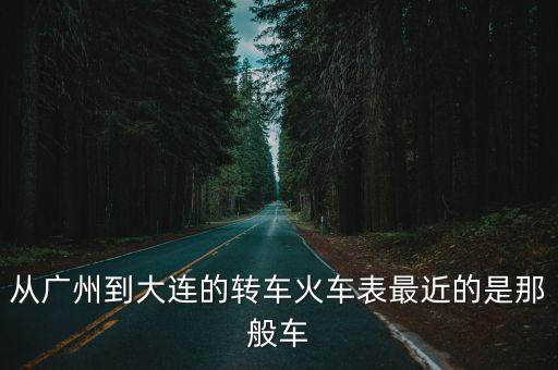 從廣州到大連的轉車火車表最近的是那般車