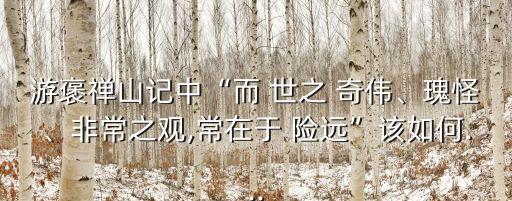 游褒禪山記中“而 世之 奇?zhèn)ァ⒐骞帧⒎浅Ｖ^,常在于 險(xiǎn)遠(yuǎn)”該如何...