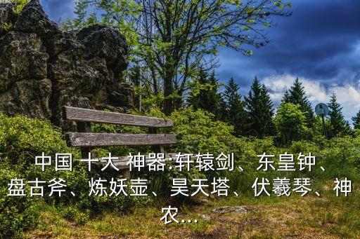 中國(guó) 十大 神器:軒轅劍、東皇鐘、盤古斧、煉妖壺、昊天塔、伏羲琴、神農(nóng)...