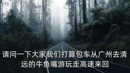 請問一下大家我們打算包車從廣州去清遠的牛魚嘴游玩走高速來回