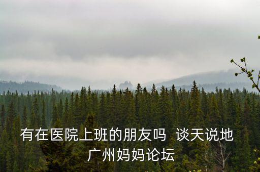 有在醫院上班的朋友嗎  談天說地  廣州媽媽論壇