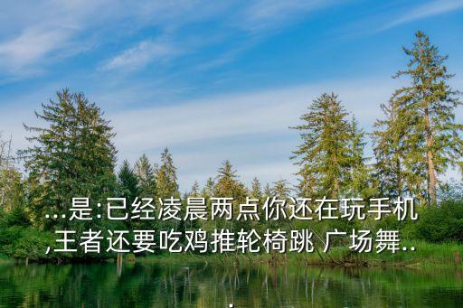...是:已經(jīng)凌晨兩點你還在玩手機(jī),王者還要吃雞推輪椅跳 廣場舞...