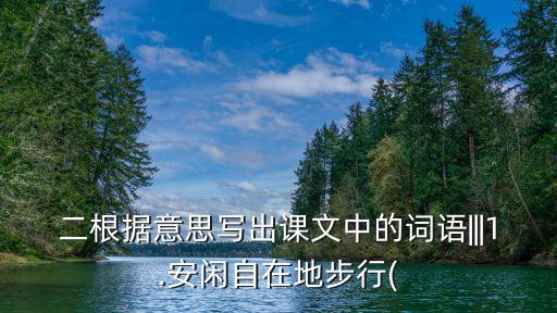 二根據(jù)意思寫出課文中的詞語|||1.安閑自在地步行(