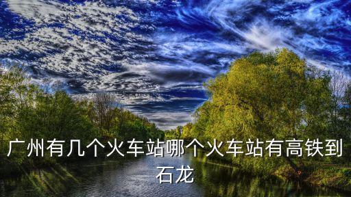 廣州有幾個火車站哪個火車站有高鐵到石龍