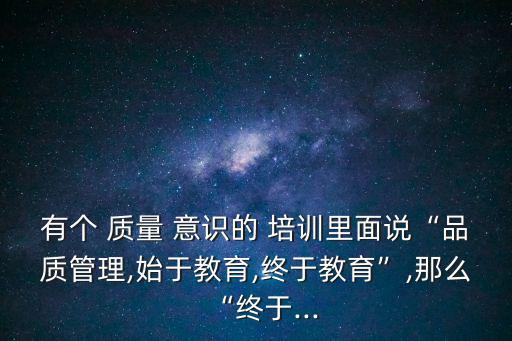 有個 質量 意識的 培訓里面說“品質管理,始于教育,終于教育”,那么“終于...