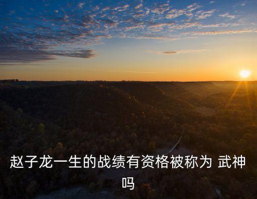 趙子龍一生的戰(zhàn)績(jī)有資格被稱為 武神嗎