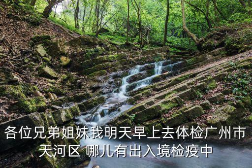 各位兄弟姐妹我明天早上去體檢廣州市天河區 哪兒有出入境檢疫中