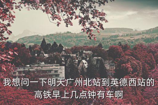 我想問一下明天廣州北站到英德西站的高鐵早上幾點(diǎn)鐘有車啊
