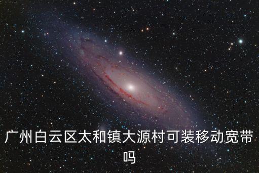 廣州太和移動(dòng)寬帶，廣州白云區(qū)太和鎮(zhèn)大源村可裝移動(dòng)寬帶嗎
