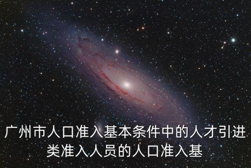廣州2017人才引進政策，廣州市人口準入基本條件中的人才引進類準入人員的人口準入基