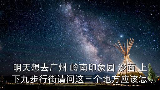 廣州嶺南印象園布局圖，明天想去廣州 嶺南印象園 沙面 上下九步行街請問這三個地方應該怎