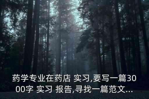 藥學(xué)專業(yè)在藥店 實(shí)習(xí),要寫一篇3000字 實(shí)習(xí) 報(bào)告,尋找一篇范文…