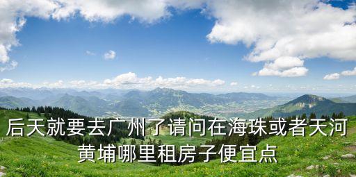 廣州豆瓣海珠租房 合租，后天就要去廣州了請問在海珠或者天河黃埔哪里租房子便宜點