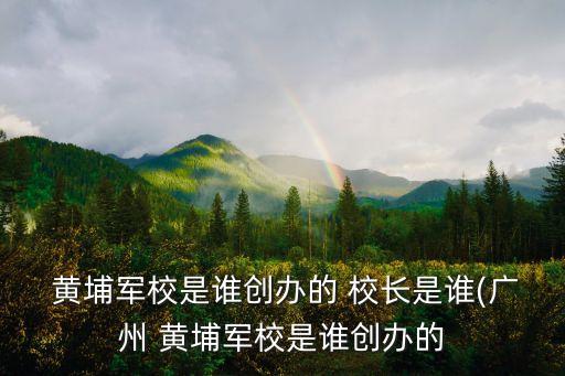  黃埔軍校是誰創辦的 校長是誰(廣州 黃埔軍校是誰創辦的