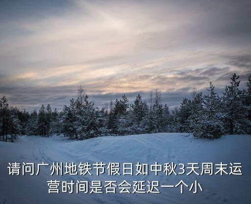 廣州地鐵清明節假日，請問廣州地鐵節假日如中秋3天周末運營時間是否會延遲一個小