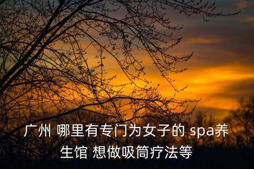 廣州異性按摩spa，廣州 哪里有專門為女子的 spa養(yǎng)生館 想做吸筒療法等