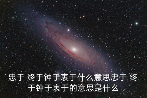 終于是什么意思,鐘于,忠于,衷于,終于是什么意思