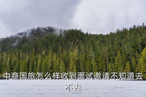 廣州中國國旅面試經驗，中商國旅怎么樣收到面試邀請不知道去不去