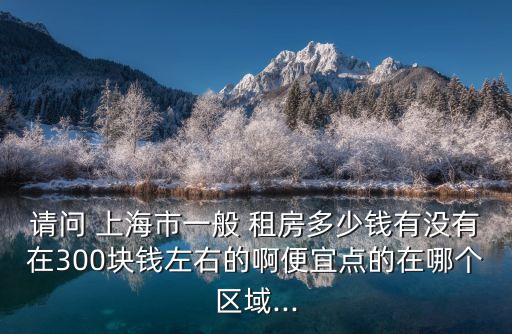 請(qǐng)問(wèn) 上海市一般 租房多少錢有沒(méi)有在300塊錢左右的啊便宜點(diǎn)的在哪個(gè)區(qū)域...