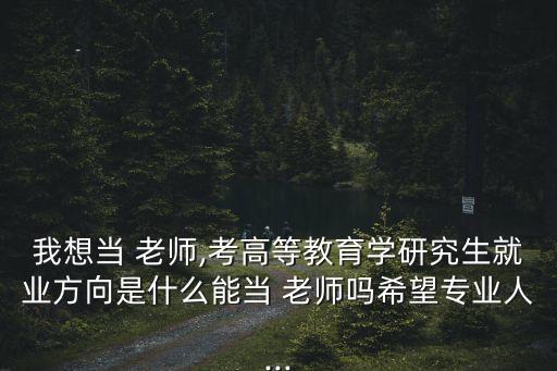 我想當(dāng) 老師,考高等教育學(xué)研究生就業(yè)方向是什么能當(dāng) 老師嗎希望專業(yè)人...