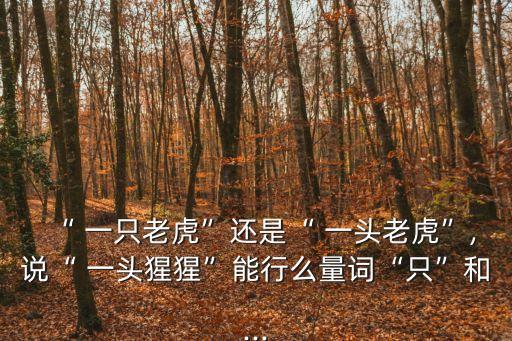 “ 一只老虎”還是“ 一頭老虎”,說“ 一頭猩猩”能行么量詞“只”和...