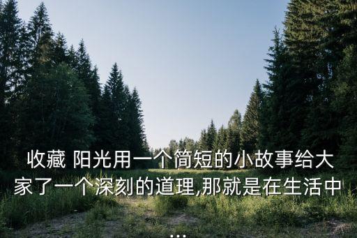  收藏 陽(yáng)光用一個(gè)簡(jiǎn)短的小故事給大家了一個(gè)深刻的道理,那就是在生活中...