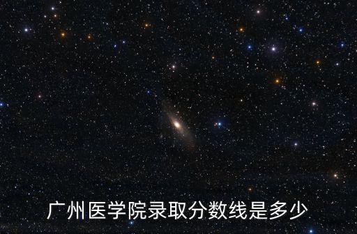 廣州醫大學錄取分數線，廣州醫學院錄取分數線是多少