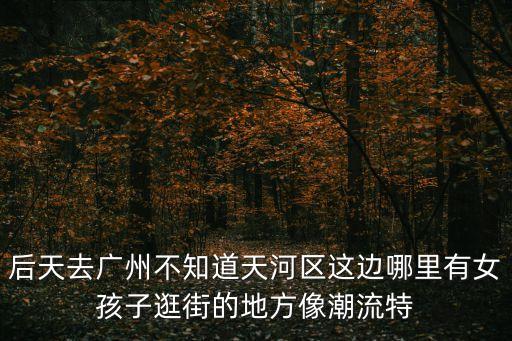 后天去廣州不知道天河區這邊哪里有女孩子逛街的地方像潮流特