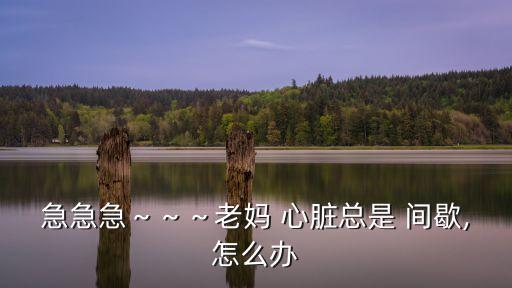急急急～～～老媽 心臟總是 間歇,怎么辦