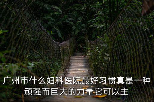 廣州市什么婦科醫(yī)院最好習(xí)慣真是一種頑強(qiáng)而巨大的力量它可以主