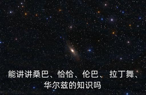 能講講桑巴、恰恰、倫巴、 拉丁舞、華爾茲的知識嗎