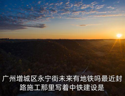 廣州增城區永寧街未來有地鐵嗎最近封路施工那里寫著中鐵建設是