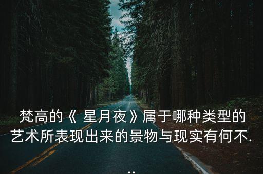  梵高的《 星月夜》屬于哪種類型的藝術所表現出來的景物與現實有何不...
