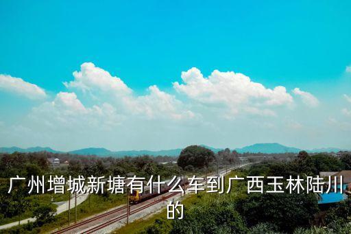 廣州增城新塘有什么車到廣西玉林陸川的