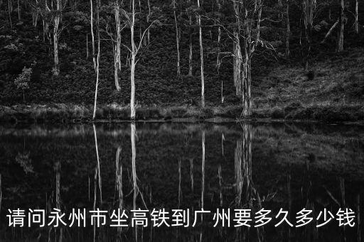 永州市到廣州的高鐵，請問永州市坐高鐵到廣州要多久多少錢