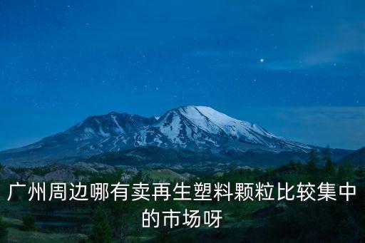 廣州周邊哪有賣再生塑料顆粒比較集中的市場呀