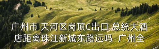 廣州市 天河區崗頂C出口 總統大酒店距離珠江新城東路遠嗎  廣州全