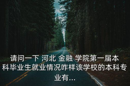 請問一下 河北 金融 學院第一屆本科畢業生就業情況咋樣該學校的本科專業有...