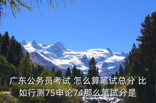 廣東公務員考試 怎么算筆試總分 比如行測75申論74那么筆試分是