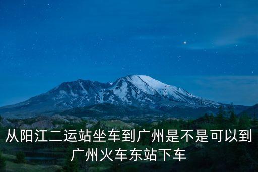 從陽江二運(yùn)站坐車到廣州是不是可以到廣州火車東站下車