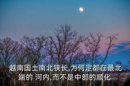  越南國土南北狹長,為何定都在最北端的 河內,而不是中部的順化
