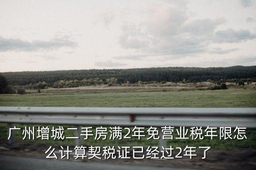 廣州增城二手房滿2年免營業稅年限怎么計算契稅證已經過2年了