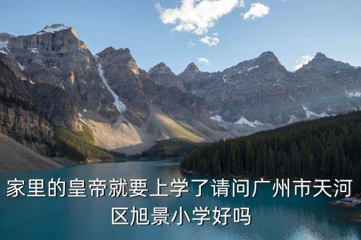 廣州市旭景小學省級，家里的皇帝就要上學了請問廣州市天河區旭景小學好嗎
