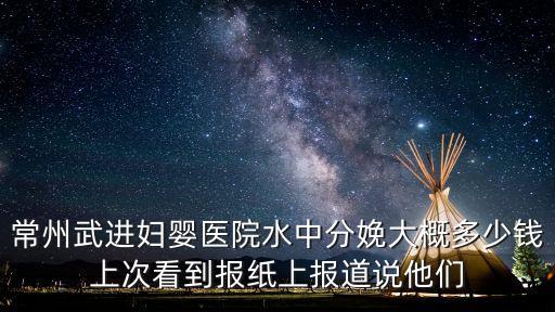 常州武進婦嬰醫院水中分娩大概多少錢上次看到報紙上報道說他們