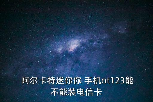  阿爾卡特迷你你 手機(jī)ot123能不能裝電信卡