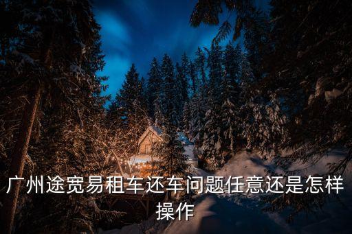 廣州有車用車怎么還車，廣州途寬易租車還車問題任意還是怎樣操作